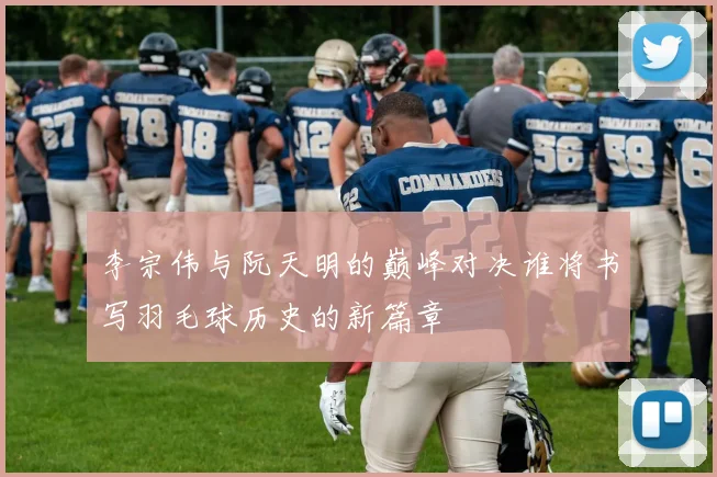 李宗伟与阮天明的巅峰对决谁将书写羽毛球历史的新篇章