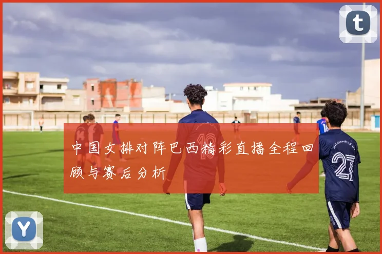 中国女排对阵巴西精彩直播全程回顾与赛后分析