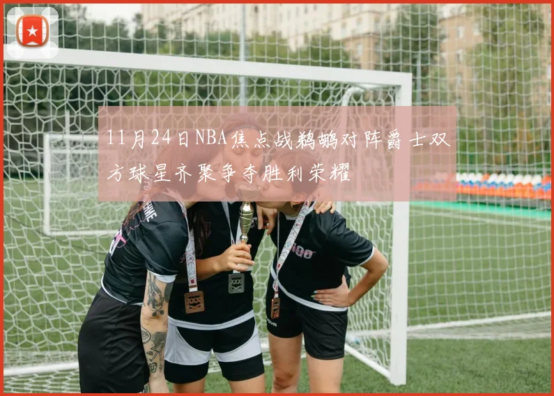11月24日NBA焦点战鹈鹕对阵爵士双方球星齐聚争夺胜利荣耀