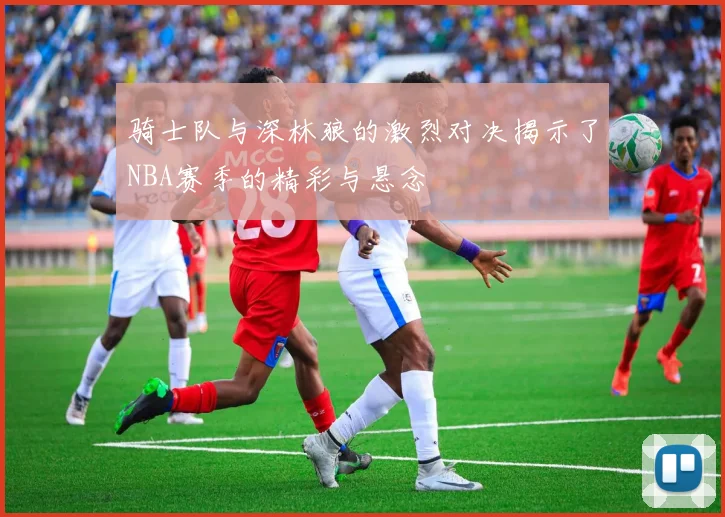 骑士队与深林狼的激烈对决揭示了NBA赛季的精彩与悬念