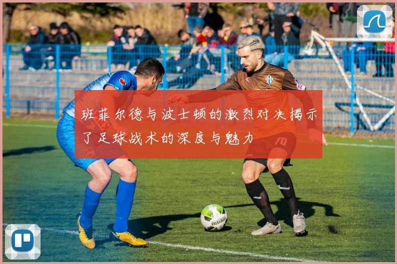 班菲尔德与波士顿的激烈对决揭示了足球战术的深度与魅力