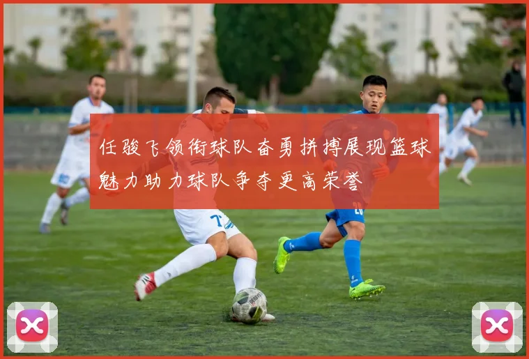 任骏飞领衔球队奋勇拼搏展现篮球魅力助力球队争夺更高荣誉