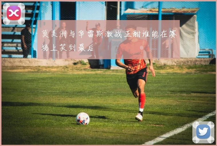 莫美洲与华雷斯激战正酣谁能在赛场上笑到最后