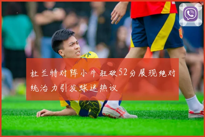 杜兰特对阵小牛狂砍52分展现绝对统治力引发球迷热议