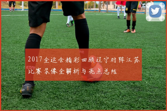 2017全运会精彩回顾辽宁对阵江苏比赛录像全解析与亮点总结