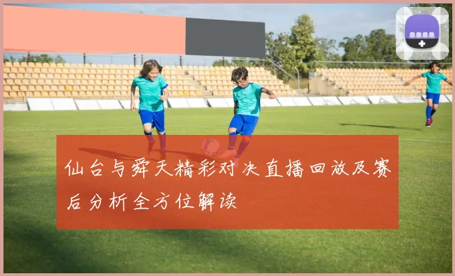 仙台与舜天精彩对决直播回放及赛后分析全方位解读