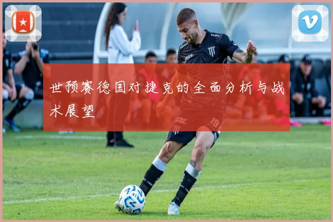 世预赛德国对捷克的全面分析与战术展望