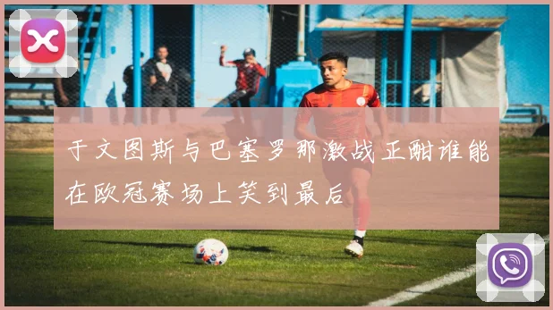 于文图斯与巴塞罗那激战正酣谁能在欧冠赛场上笑到最后