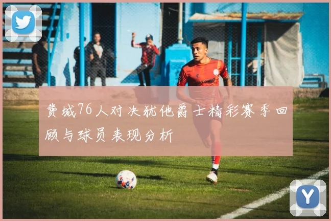 费城76人对决犹他爵士精彩赛季回顾与球员表现分析