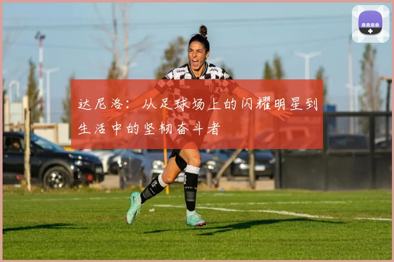达尼洛：从足球场上的闪耀明星到生活中的坚韧奋斗者
