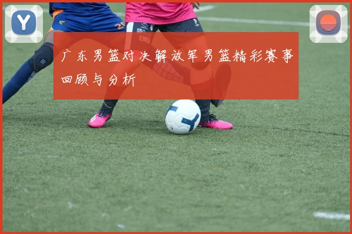 广东男篮对决解放军男篮精彩赛事回顾与分析