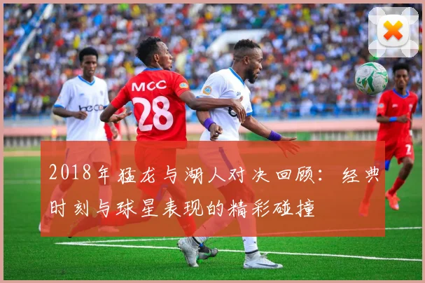 2018年猛龙与湖人对决回顾：经典时刻与球星表现的精彩碰撞