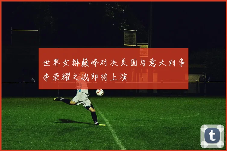 世界女排巅峰对决美国与意大利争夺荣耀之战即将上演