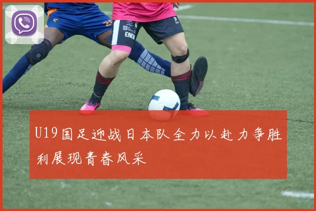 U19国足迎战日本队全力以赴力争胜利展现青春风采