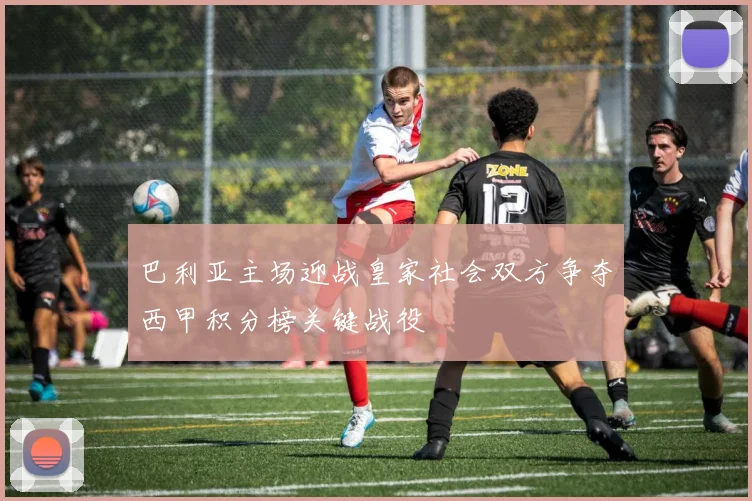 巴利亚主场迎战皇家社会双方争夺西甲积分榜关键战役