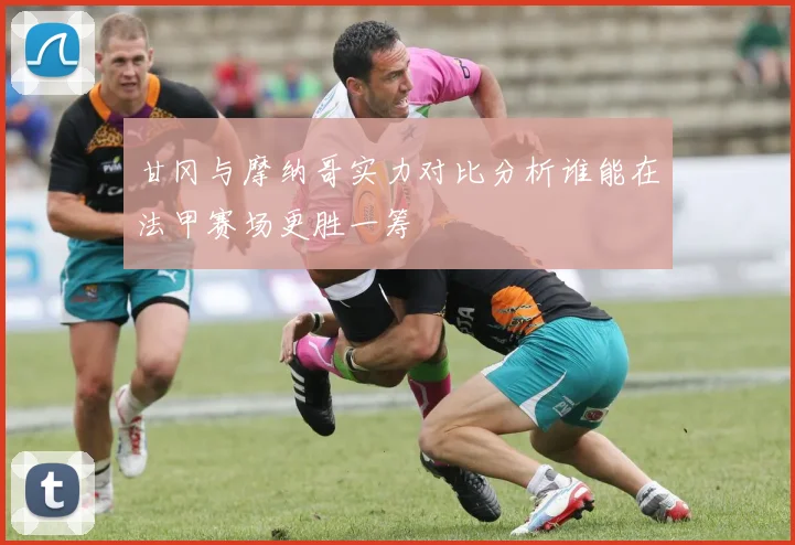 甘冈与摩纳哥实力对比分析谁能在法甲赛场更胜一筹
