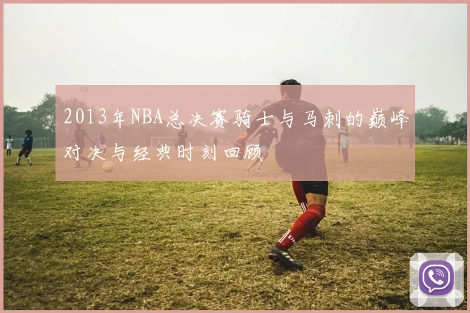 2013年NBA总决赛骑士与马刺的巅峰对决与经典时刻回顾
