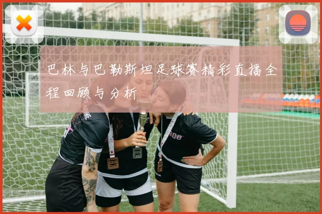 巴林与巴勒斯坦足球赛精彩直播全程回顾与分析