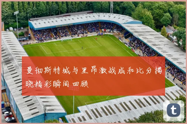 曼彻斯特城与里昂激战成和比分揭晓精彩瞬间回顾