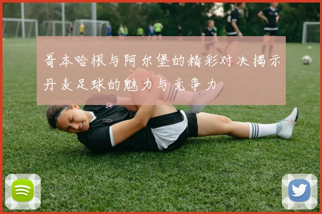 哥本哈根与阿尔堡的精彩对决揭示丹麦足球的魅力与竞争力