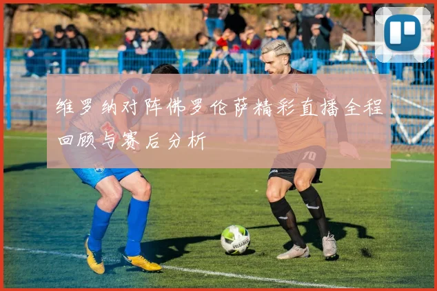 维罗纳对阵佛罗伦萨精彩直播全程回顾与赛后分析