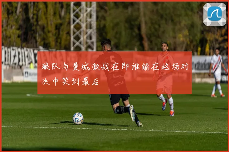 狼队与曼城激战在即谁能在这场对决中笑到最后